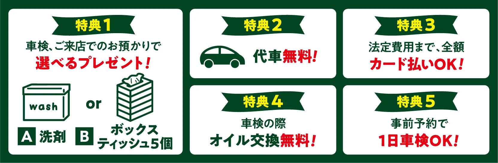 特典 1
車検、ご来店でのお預かりで選べるプレゼント!
A:洗剤 B:ボックスティッシュ5個
特典 2
代車 無料!
特典 3
法定費用まで、全額カード払いOK!
特典 4
車検の際 オイル交換無料!
特典 5
事前予約で1日車検OK!